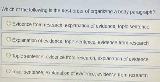 Which of the following is the best order of organizing a body paragraph?
Evidence from research, explanation of evidence, topic sentence
Explanation of evidence, topic sentence, evidence from research
Topic sentence evidence from research, explanation of evidence
Topic sentence explanation of evidence, evidence from research