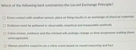 Which of the following best summarizes the Locard Exchange Principle?
Every contact with another person, place or thing results in an exchange of physical materials
Evidence must be gathered in observable, empirical and measurable methods
Crime scenes, evidence and the criminal will undergo change as time progresses making them
unrecognizable
Always practice suspicion on a crime scene based on sound reasoning and fact