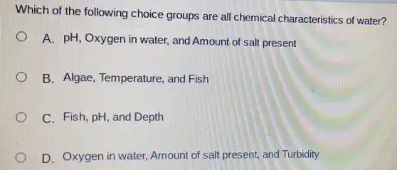 Which of the following choice groups are all chemical I characteristics of water?
A. pH, Oxygen in water, and Amount of salt present
B. Algae , Temperature, and Fish
C. Fish, pH , and Depth
D. Oxygen in water, Amount of salt present, and Turbidity