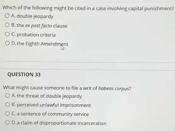 Which of the following might be cited in a case involving capital punishment?
A. double jeopardy
B. the expost facto clause
C. probation criteria
D. the Eighth Amendment
QUESTION 33
What might cause someone to file a writ of habeas corpus?
A. the threat of double jeopardy
B. perceived unlawful imprisonment
C. a sentence of community service
D. a claim of disproportionate incarceration