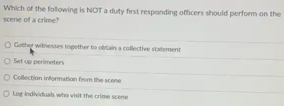 Which of the following is NOT a duty first responding officers should perform on the
scene of a crime?
Gather witnesses together to obtain a collective statement
Set up perimeters
Collection information from the scene
Log individuals who visit the crime scene