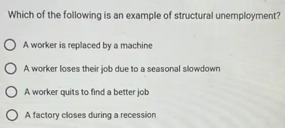 Which of the following is an example of structural unemployment?
A worker is replaced by a machine
A worker loses their job due to a seasonal slowdown
A worker quits to find a better job
A factory closes during a recession