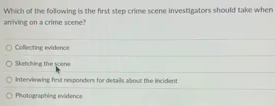 Which of the following is the first step crime scene investigators should take when
arriving on a crime scene?
Collecting evidence
Sketching the scene
Interviewing first responders for details about the incident
Photographing evidence