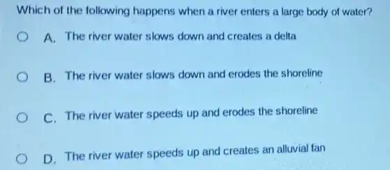 Which of the following happens when a river enters a large body of water?
A. The river water slows down and creates a delta
B. The river water slows down and erodes the shoreline
C. The river water speeds up and erodes the shoreline
D. The river water speeds up and creates an alluvial fan