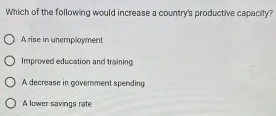 Which of the following would increase a country's productive capacity?
A rise in unemployment
Improved education and training
A decrease in government spending
A lower savings rate