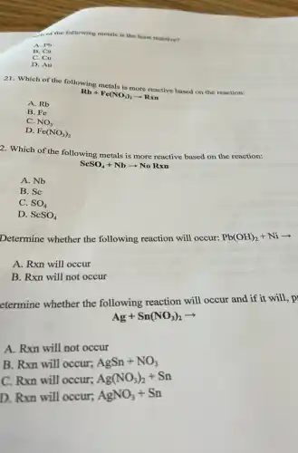 of the following metals is the least reactive?
A. Pb
B. Ca
C. Cu
D. Au
21. Which of the following metals is more reactive based on the reaction:
Rb+Fe(NO_(3))_(2)arrow Rxn
A. Rb
B. Fe
C. NO_(3)
D. Fe(NO_(3))_(2)
2. Which of the following metals is more reactive based on the reaction:
ScSO_(4)+Nbarrow NoRxn
A. Nb
B. Sc
C. SO_(4)
D. ScSO_(4)
Determine whether the following reaction will occur:
Pb(OH)_(2)+Niarrow 
A. Rxn will occur
B. Rxn will not occur
etermine whether the following reaction will occur and if it will, p
Ag+Sn(NO_(3))_(2)arrow 
A. Rxn will not occur
B. Rxn will occur;
AgSn+NO_(3)
C. Rxn will occur;
Ag(NO_(3))_(2)+Sn
D. Rxn will occur;
AgNO_(3)+Sn