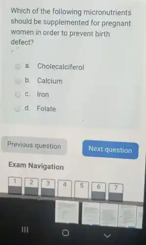 Which of the following micronutrients
should be supplemented for pregnant
women in order to prevent birth
defect?
a . Cholecalciferol
b. Calcium
c. Iron
d. Folate
Exam Navigation
III