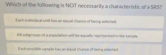 Which of the following is NOT necessarily a characteristic of a SRS?
Each individual unit has an equal chance of being selected.
All subgroups of a population will be equally represented in the sample.
Each possible sample has an equal chance of being selected.