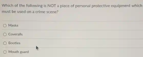 Which of the following is NOT a piece of personal protective equipment which
must be used on a crime scene?
Masks
Coveralls
Booties
Mouth guard