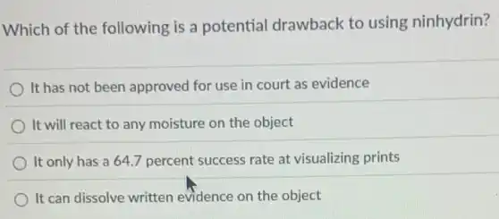 Which of the following is a potential drawback to using ninhydrin?
It has not been approved for use in court as evidence
It will react to any moisture on the object
It only has a 64.7 percent success rate at visualizing prints
It can dissolve written evidence on the object