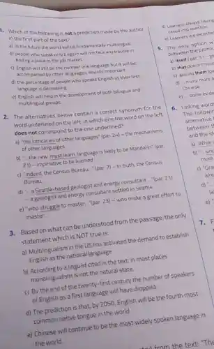 Which of the following is not a prediction made by the author
in the first part of the text?
a) in the future the world will be fundamentally multilingual
b)finding who speak only English will not face any trouble in
finding a place in the job market
still be the number one language but it will be
accompanied by other languages, equally important
d) the percentage of people who speaks English as their first
language is decreasing
e) English will help in the development of both bilingual and
multilingual groups.
2. The alternatives below contain a correct synonym for the
word underlined on the left. In which one the word on the left
does not correspond to the one underlined?
a) "the intricacies of other languages" (par. 24)- the mechanisms
of other languages
b) "... the new 'must learn' language is likely to be Mandarin?(par.
21) - imperative to be learned
c) "Indeed, the Census Bureau..." (par. 7)- In truth, the Census
Bureau __
d) -.. a Seattle -based geologist and energy consultant __ "(par. 21)
- a geologist and energy consultant settled in Seattle
e) "who struggle to master __ (par. 23) - who make a great effort to
master. __
3. Based on what can be understood from the passage, the only
statement which is NOT true is:
a) Multilingualism in the US has activated the demand to establish
English as the national language
b) According to a linguist cited in the text, in most places
monolingualism is not the natural state.
c) By the end of the twenty-first century the number of speakers
of English as a first language will have dropped.
d) The prediction is that, by 2050, English will be the fourth most
common native tongue in the world.
e) Chinese will continue to be the most widely spoken language in
the world.
d) Learners always having
called into question.
e) Learners are expecte
5. The only option w
between the pronoy
a) Itself (par. 3)-gl
b) that doesn't mea
c) around them (pa
d) ... many more a
Chinese
e) ... some evide
6. Linking word
The followir
alternative
between t
and the id
c) "Gra
alre