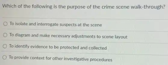 Which of the following is the purpose of the crime scene walk -through?
To isolate and interrogate suspects at the scene
To diagram and make necessary adjustments to scene layout
To identify evidence to be protected and collected
To provide context for other investigative procedures