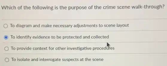 Which of the following is the purpose of the crime scene walk-through?
To diagram and make necessary adjustments to scene layout
To identify evidence to be protected and collected
To provide context for other investigative procedures
To isolate and interrogate suspects at the scene