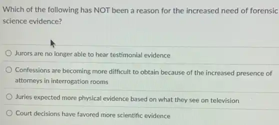 Which of the following has NOT been a reason for the increased need of forensic
science evidence?
Jurors are no longer able to hear testimonial evidence
Confessions are becoming more difficult to obtain because of the increased presence of
attorneys in interrogation rooms
Juries expected more physical evidence based on what they see on television
Court decisions have favored more scientific evidence