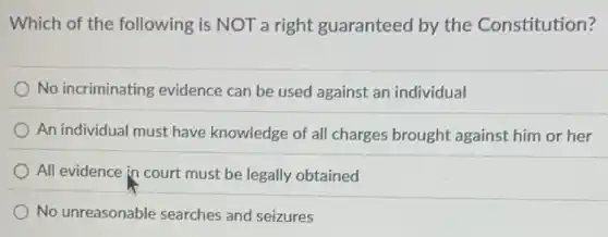 Which of the following is NOT a right guaranteed by the Constitution?
No incriminating evidence can be used against an individual
An individual must have knowledge of all charges brought against him or her
All evidence in court must be legally obtained
No unreasonable searches and seizures