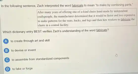 In the following sentence ,Zach interpreted the word fabricate to mean "to make by combining parts."
After many years of offering one-of-a-kind chairs hand-made by independent
craftspeople, the manufacturer determined that it would be faster and less expensive
to make patterns for the seats, backs, and legs and then hire workers to fabricate the
chairs in a central facility.
Which dictionary entry BEST verifies Zach's understanding of the word fabricate?
A to create through art and skill
to devise or invent
C to assemble from standardized components
D to fake or forge