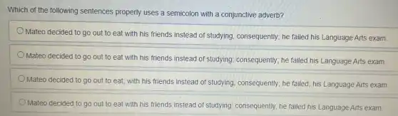 Which of the following sentences properly uses a semicolon with a conjunctive adverb?
Mateo decided to go out to eat with his friends instead of studying, consequently; he failed his Language Arts exam.
Mateo decided to go out to eat with his friends instead of studying; consequently; he failed his Language Arts exam.
Mateo decided to go out to eat; with his friends instead of studying, consequently; he failed; his Language Arts exam.
Mateo decided to go out to eat with his friends instead of studying; consequently, he failed his Language Arts exam.