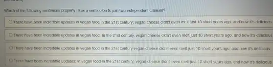 Which of the following sentences properly uses a semicolon to join two independent clauses?
There have been incredible updates in vegan food in the 21st century;vegan cheese didn't even melt just 10 short years ago, and now it's delicious.
There have been incredible updates in vegan food . In the 21st century,vegan cheese didn't even melt just 10 short years ago; and now it's delicious.
There have been incredible updates in vegan food in the 21st century vegan cheese didn't even melt just 10 short years ago; and now it's delicious.
There have been incredible updates; in vegan food in the 21st century.vegan cheese didn't even melt just 10 short years ago, and now it's delicious.