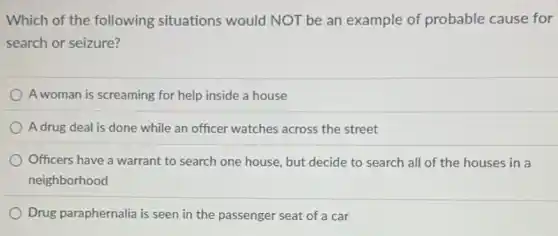 Which of the following situations would NOT be an example of probable cause for
search or seizure?
A woman is screaming for help inside a house
A drug deal is done while an officer watches across the street
Officers have a warrant to search one house but decide to search all of the houses in a
neighborhood
Drug paraphernalia is seen in the passenger seat of a car