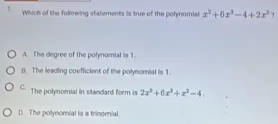 Which of the following statementa is true of the polynomial x^2+6x^3-4+2x^5
A. The degree of the polynomial is 1.
B. The leading coefficient of the polynomial is 1.
C. The polynomial in standard form is 2x^5+6x^3+x^2-4
D. The polynomial is a trinomial.