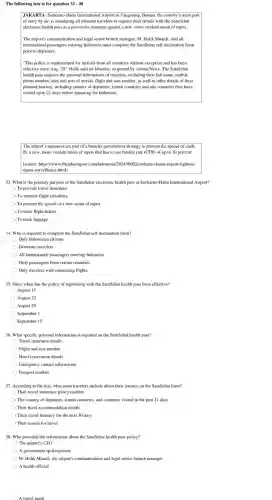 The following text is for question 33 - 40
JAKART 1- Soekarno-Hatta International Airport in Tangerang,Banten, the country 's main port
of entry by air.is mandating all inbound travelers to register their details with the SatuSehat
electronic health pass as a preventive measure against a new, more virulent strain of mpox
The airport's communication and legal senior branch manager, M. Holik Muardi, said all
international passengers entering Indonesia must complete the SatuSehat self-declaration form
prior to departure.
I "This policy is implemented for arrivals from all countries without exception and has been
effective since Aug . 29." Holik said on Monday, as quoted by Antara News.The SatuSehat
health pass requires the personal information of travelers, including their full name.mobile
phone number, date and port of arrival.flight and seat number, as well as other details of their
planned journey , including country of departure, transit countries and any countries they have
visited up to 21 days before departing for Indonesia
The airport's measures are part of a broader government strategy to prevent the spread of clade
Ib, a new, more virulent strain of mpox that has a case fatality rate (CFR) of up to 10 percent.
(source: https://www .thejakartapost .com/indonesia/2024/09/02/sockarno-hatta -airport-tightens-
mpox-surveillance .html)
33. What is the primary purpose of the SatuSehat electronic health pass at Soekarno -Hatta International Airport?
To provide travel insurance
To monitor flight schedules
To prevent the spread of a new strain of mpox
) To book flight tickets
To track luggage
34. Who is required to complete the SatuSehat self -declaration form?
Only Indonesian citizens
Domestic travelers
All international passengers entering Indonesia
Only passengers from certain countries
Only travelers with connecting flights
35. Since when has the policy of registering with the SatuSehat health pass been effective?
August 15
August 22
August 29
September 1
September 15
36. What specific personal information is required on the SatuSehat health pass?
Travel insurance details
Flight and seat number
Hotel reservation details
Emergency contact information
) Passport number
37. According to the text, what must travelers include about their journey on the SatuSchat form?
Their travel insurance policy number
) The country of departure, transit countries, and countries visited in the past 21 days
Their hotel accommodatio details
) Their travel itinerary for the next 30 days
Their reason for travel
38. Who provided the information about the SatuSehat health pass policy?
The airport's CEO
A government spokesperson
M. Holik Muardi, the airport's communication and legal senior branch manager
A health official
A travel agent