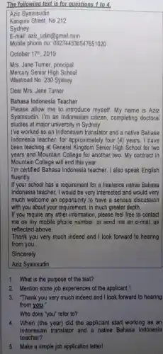 The following text is for questions 1 to 4.
Aziz Syamsudin
Kanguru Street, No 212
Sydney
E-mail: aziz udin@gmail.com
Mobile phone no 7651020
October 17^th 2019
Mrs. Jane Turner principal
Mercury Senior 'High School
Westroad No. 230 Sydney
Dear Mrs. Jane Turner
Bahasa Indonesia Teacher
Please allow me to introduce myself. My name is Aziz
Syamsudin. I'm an Indonesian citizen, completing doctoral
studies at major university in Sydney.
I've worked as an Indonesian translator and a native Bahasa
Indonesia teacher , for approximately four (4) years. I have
been teaching at General Kingdom Senior High School for two
years and Mountain College for another two . My contract in
Mountain College will end this year.
I'm certified Bahasa Indonesia teacher. I also speak English
fluently.
If your school has a requirement for a freelance native Bahasa
Indonesia teacher , I would be very interested and would very
much welcome an to have a serious discussion
with you about your requirement, in much greater depth.
If you require any other information , please feel free to contact
me on my mobile phone number, or send me an e-mail , as
reflected above.
Thank you very much indeed and I look forward to hearing
from you.
Sincerely
Aziz Syamsudin
1. What is the purpose of the text?
2. Mention some job experiences of the applicant !
3. "Thank you very much indeed and I look forward to hearing
from you."
Who does "you'refer to?
4. When (the year)did the applicant start working as an
Indonesian translator and a native Bahasa Indonesia
teacher?
5. Make a simple job application letter!