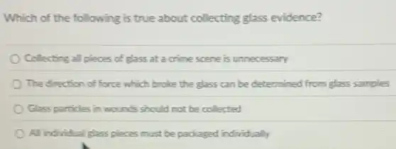 Which of the following is true about collecting glass evidence?
Collecting all pieces of glass at a crime scene is unnecessary
The direction of force which broke the glass can be determined from glass samples
Glass particles in wounds should not be collected
All individual glass pieces must be packaged individually