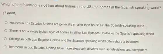 Which of the following is not true about homes in the US and homes in the Spanish speaking world?
(1 point)
Houses in Los Estados Unidos are generally smaller than houses in the Spanish speaking world.
There is not a single typical style of homes in either Los Estados Unidos or the Spanish -speaking world.
Siblings in both Los Estados Unidos and the Spanish-speaking world often share a bedroom.
Bedrooms in Los Estados Unidos have more electronic devices such as televisions and computers.