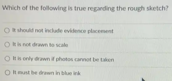 Which of the following is true regarding the rough sketch?
It should not include evidence placement
It is not drawn to scale
It is only drawn if photos cannot be taken
It must be drawn in blue ink