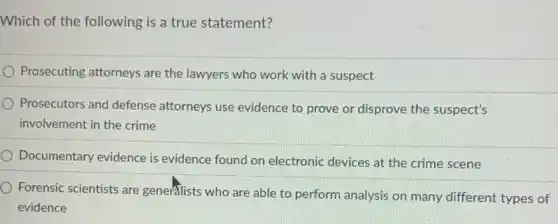 Which of the following is a true statement?
Prosecuting attorneys are the lawyers who work with a suspect
) Prosecutors and defense attorneys use evidence to prove or disprove the suspect's
involvement in the crime
Documentary evidence is evidence found on electronic devices at the crime scene
Forensic scientists are generalists who are able to perform analysis on many different types of
evidence