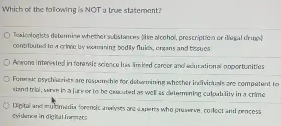 Which of the following is NOT a true statement?
Toxicologists determine whether substances (like alcohol, prescription or illegal drugs)
contributed to a crime by examining bodily fluids, organs and tissues
Anyone interested in forensic science has limited career and educationa opportunities
Forensic psychiatrists are responsible for determining whether individuals are competent to
stand trial, serve in a jury or to be executed as well as determining culpability in a crime
Digital and muitimedia forensic analysts are experts who preserve , collect and process
evidence in digital formats