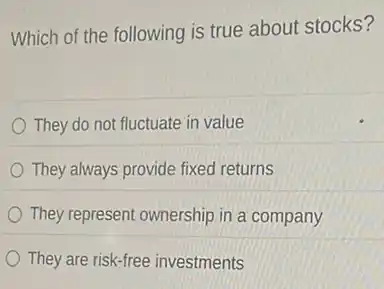 Which of the following is true about stocks?
They do not fluctuate in value
They always provide fixed returns
They represent ownership in a company
They are risk-free investments