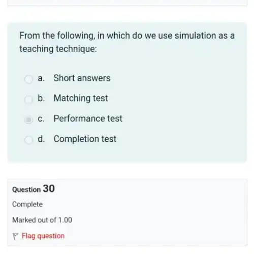 From the following, in which do we use simulation as a
teaching technique:
a. Short answers
b. Matching test
c. Performance test
d. Completion test
Question 30