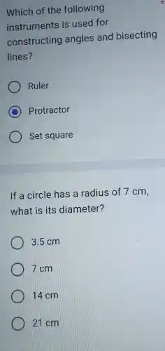 Which of the following
instruments is used for
constructing angles and bisecting
lines?
Ruler
C Protractor
Set square
If a circle has a radius of 7 cm,
what is its diameter?
3.5 cm
7 cm
14 cm
21 cm