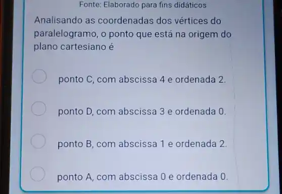 Fonte: Elaborado para fins didáticos
Analisando as coordenadas dos vértices do
paralelogramo, o ponto que está na origem do
plano cartesiano é
ponto C, com abscissa 4 e ordenada 2.
ponto D, com abscissa 3 e ordenada 0.
ponto B, com abscissa 1 e ordenada 2.
ponto A, com abscissa 0 e ordenada 0.