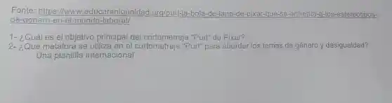 Fonte https://www.educarenigualdad org/purl-la-bola -de-lana-de-pixar -que-se-enfrenta -a-los -estereotipos-
de-genero-en -el-mundo -laboral/
1- ¿Cuáles el objetivo principal del cortometraje "Purl" de Pixar?
2- ¿Qué metáfora se utiliza en el cortometraje "Purl" para abordar los temas de género y desigualdad?
Una plantilla internacional