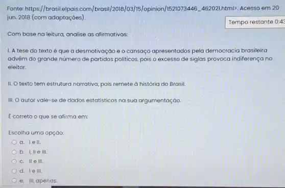 Fonte: https://brasil.alpais.com/brasil/2018/03/15/opinion/1521073.446. 462021html). Acesso em 20
jun. 2018 (com adaptações )
Tempo restante 0:4:
Com base na leitura analise as afirmativas:
I. A tese do texto é que a desmotivação e o cansaçc apresentados pela democracia brasileira
advêm do grande número de partidos politicos, pois o excesso de siglas provoca indiferença no
eleitor.
II. O texto tem estrutura narrativa, pois remete à história do Brasil.
III. O autor vale -se de dados estatisticos na sua argumentação.
E correto o que se afirma em:
Escolha uma opção:
a. lell.
b. I,II e III
C. II e III.
d. le III
e. III, apenas.