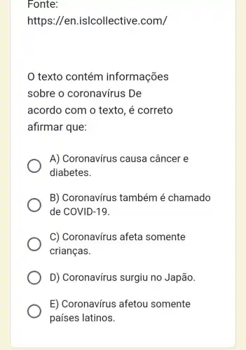 Fonte:
https://en islcollective .com/
texto contém informações
sobre o coronavírus De
acordo com o texto, é correto
afirmar que:
A) Coronavírus ; causa câncer e
diabetes.
B) Coronavírus : também é chamado
de COVID-19.
C) Coronavírus afeta somente
crianças.
D) Coronavírus surgiu no Japão.
E) Coronavírus ; afetou somente