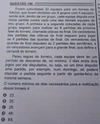 Foram convidadas 32 equipes para um torneio de
futebol, que foram divididas em 8 grupos com 4 equipes,
sendo que, dentro de um grupo, cada equipe disputa uma
única partida contra cada uma das demais equipes de
seu grupo. A primeira e a segunda colocadas de cada
grupo seguem para realizar as 8 partidas da próxima
fase do torneio , chamada oitavas de final. Os vencedores
das partidas das oitavas de final seguem para jogar
as 4 partidas das quartas de final. Os vencedores das
quartas de final disputam as 2 partidas das semifinais, e
os vencedores avançam para a grande final, que define a
campeã do torneio.
Pelas regras do torneio, cada equipe deve ter um
período de descansc de, no mínimo, 3 dias entre dois
jogos por ela disputados, ou seja , se um time disputar
uma partida, por exemplo, num domingo, só poderá
disputar a partida seguinte a partir da quinta-feira da
mesma semana.
número mínimo de dias necessários para a realização
desse torneio é
A 22.
B 25.
C 28.
D 48.
B 64.