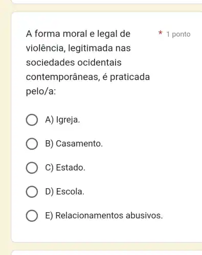 A forma moral e legal de
violência , legitimada nas
sociedades ocidentais
contemporâneas , é praticada
pelo/a:
A) Igreja.
B) Casamento.
C) Estado.
D) Escola.
E)Relacionamentos abusivos.
1 ponto