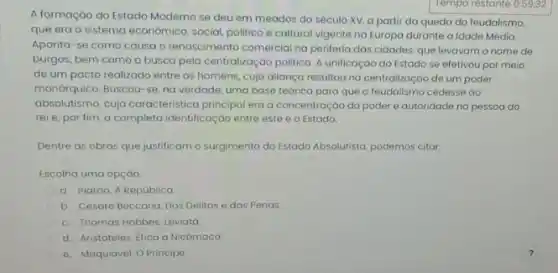 A formaçáo do Estado Moderno se deu em meados do século XV.a partir da queda do feudalismo,
que era o sistema economico, social, politico e cultural vigente na Europa durante a Idade Média.
Aponta-se como causa o renascimento comercial na periferia das cidades, que levavam o nome de
burgos, bem como a busca pela centralizaçáo politica A unificação do Estado se efetivou por meio
de um pacto realizado entre os homens, cuja aliança resultou no centralização de um poder
monórquico. Buscou-se, na verdade uma base teórica para que o feudalismo cedesse ao
absolutismo, cuja caracteristica principal era a concentração do poder e autoridade na pessoa do
reie, por fim, a completa identificação entre este e o Estado.
Dentre as obras que justificam o surgimento do Estado Absolutista, podemos citar.
Escolha uma opçáo:
a. Platáo, A República
b. Cesare Beccaria, Dos Delitos e das Penas.
c. Thomas Hobbes, Leviatá
d. Aristóteles, Etica a Nicómaco.
e. Maquiavel, O Principe