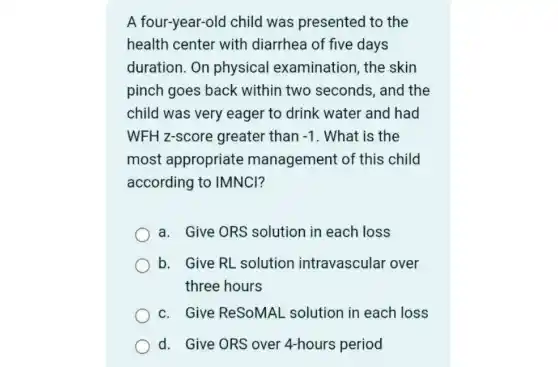 A four-year-olc I child was presented to the
health center with diarrhea of five days
duration.On physical examination, the skin
pinch goes back within two seconds, and the
child was very eager to drink water and had
WFH z-score greater than -1 . What is the
most appropriate management of this child
according to IMNCI?
a. Give ORS solution in each loss
b. Give RL solution intravascular over
three hours
c. Give ReSoMAL solution in each loss
d. Give ORS over 4-hours period