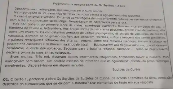 Fragmento da terceira parte de Os Sertões - A luta
Despertou-os o adversário, que imaginavam ir surpreender.
Na madrugada de 21 desenhou-se no extremo da várzea 0 agrupamento dos jagunços
__
caso é original e veridico. Evitando as vantagens de uma noturna, os sertanejos chegavam
com o dia e anunciavam-se de longe. Despertavam os adversários para a luta.
Mas não tinham, ao primeiro lance de vistas, aparências guerreiras. Guiavam -nos simbolos de paz:a
bandeira do Divino e , ladeando-a, nos braços fortes de um crente possante grande cruz de madeira , alta
como um cruzeiro Os combatentes armados de velhas espingardas, de chuços de vaqueiros , de foices e
varapaus, perdiam -se no grosso dos fiéis que alteavam , inermes, vultos e imagens dos santos prediletos,
e palmas ressequidas retiradas dos altares Alguns, como nas romarias piedosas , tinham à cabeça as
pedras dos caminhos e desfiavam rosários de coco . Equiparavam aos flagelos naturais, que ali descem
periódicos, a vinda dos soldados Seguiam para a batalha rezando cantando-como se procurassem
decisiva prova às suas almas religiosas.
Eram muitos. Três mil, disseram depois informantes exagerados , triplicando talvez o número. Mas
avançavam sem ordem. Um pelotão escasso de infantaria que os aguardasse , distribuido pelas caatingas
envolventes , dispersá-los-ia em alguns minutos.
Euclides da Cunha
01. O texto 1 , pertence a obra Os Sertões de Euclides da Cunha, de acordo a temática da obra , como são
descritos os canudenses que se dirigem a Batalha?Use elementos do texto em sua resposta