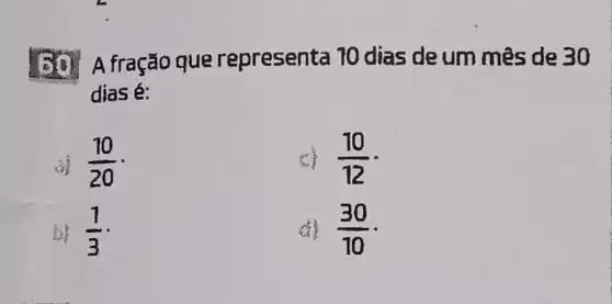 A fração que representa 10 dias deum mês de 30
dias é:
(10)/(20)
(10)/(12)
b) (1)/(3)
(30)/(10)