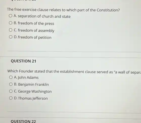 The free exercise clause relates to which part of the Constitution?
A. separation of church and state
B. freedom of the press
C. freedom of assembly
D. freedom of petition
QUESTION 21
Which Founder stated that the establishment clause served as "a wall of separ
A. John Adams
B. Benjamin Franklin
C. George Washington
D. Thomas Jefferson