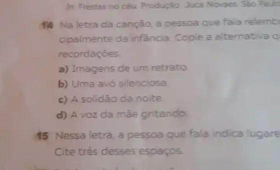 In: Frestas no céu Produção: Juca Novaes Sào Paulo
14 Na letra da canção a pessoa que fala relemb
cipalmente da infância. Copie a alternativa q
recordaçōes.
a) Imagens de um retrato.
b) Uma avó silenciosa.
c) A solidão da noite.
d) A voz da mãe gritando
45 Nessa letra, a pessoa que fala indica lugare
Cite três desses espaços.