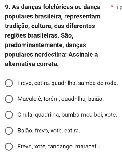 Frevo, xote , fandango , maracatu.
9. As dancas folclóricas ou danca
populares brasileira , representam
tradição , cultura, das diferentes
regiōes brasileiras . São,
predominantemente , danças
populares nordestina:Assinale a
alternative a correta.
Frevo, catira , quadrilha , samba de roda.
Maculelê , torém , quadrilha , baião.
Chula , quadrilha , bumba-meu-boi , xote.
Baião; frevo , xote, catira.
1 p