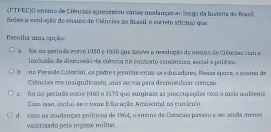 (FTPEC)O ensino de Ciências apresentou várias mudanças ao longo da história do Brasil.
Sobre a evolução do ensino de Ciências no Brasil, é correto afirmar que:
Escolha uma opção:
a. foi no periodo entre 1950 e 1960 que houve a revolucão do ensino de Ciências com a
inclusão da discussão da ciência no contexto econômico, social e político.
b. no Periodo Colonial, os padres jesuitas eram os educadores. Nessa época, o ensino de
Ciências era insignificante, mas servia para desmistifical crencas.
c. foi no período entre 1960 e 1970 que surgiram as preocupações com o meio ambiente
Com isso, inclui-se o tema Educação Ambiental no curriculo.
d. com as mudancas politicas de 1964, o ensino de Ciências passou a ser ainda menos
valorizado pelo regime militar.