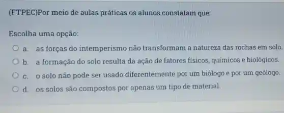 (FTPEC)Por meio de aulas práticas os alunos constatam que:
Escolha uma opção:
a. as forças do intemperismc não transformam a natureza das rochas em solo.
b a formação do solo resulta da ação de fatores físicos químicos e biológicos.
c. o solo não pode ser usado diferentement por um biólogo e por um geólogo
d.os solos são compostos por apenas um tipo de material.