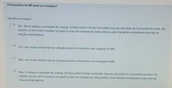 funclonário do MEl pode ser conjugue?
Escolha uma opção:
A. Sim. Não é vedada a contração de cônjuge. Os dois podem formar sociedade, mas um não pode ser funcionário do outro. No
entanto, se não forem casados no papel ou felto um contrato de união estável, nada impede de estabelecer esse tipo de
relação empregaticia.
B. Sim.não existe nenhum tipo de vedação quanto a funcionário ser conjugue no MEI.
C.
Não. não existe nenhum tipo de vedação quanto a funclonário ser conjugue no MEI.
D.
Não. E vedada a contração de cônjuge. Os dols podem formar sociedade mas um não pode ser funclonário do outro No
entanto, se não forem casados no papel ou felto um contrato de união estável, nada impede de estabelecer esse tipo de
relação empregatícia.